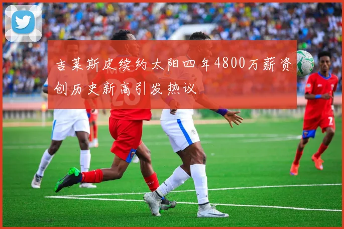 吉莱斯皮续约太阳四年4800万薪资创历史新高引发热议