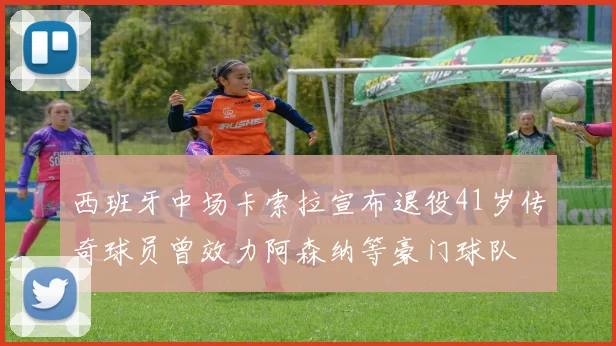 西班牙中场卡索拉宣布退役41岁传奇球员曾效力阿森纳等豪门球队