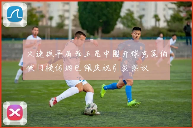 火速扳平局面玉昆中圈开球克莱伯破门模仿姆巴佩庆祝引发热议
