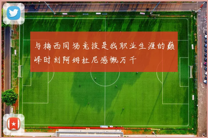 与梅西同场竞技是我职业生涯的巅峰时刻阿姆杜尼感慨万千
