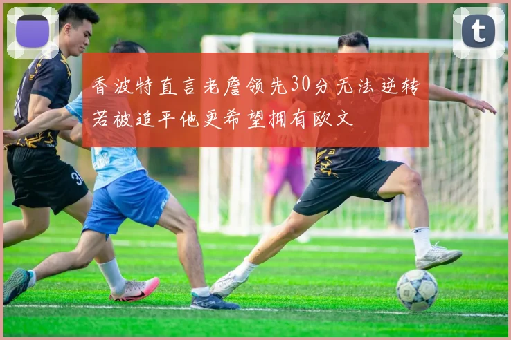 香波特直言老詹领先30分无法逆转若被追平他更希望拥有欧文