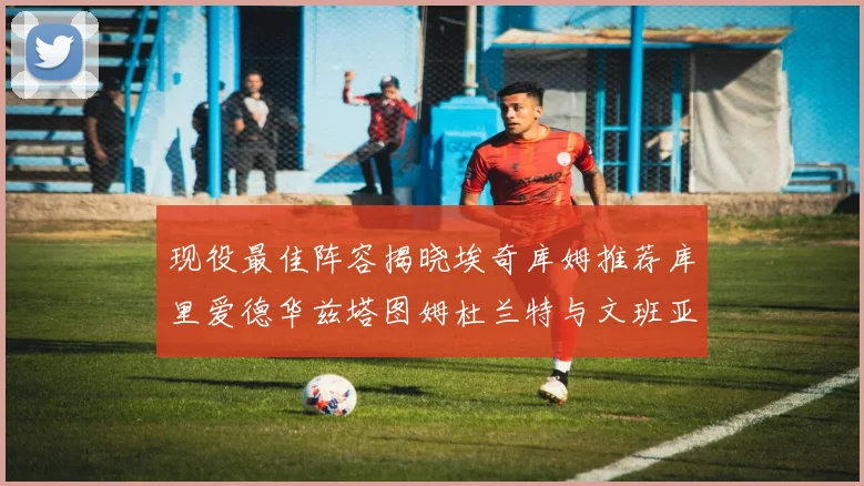 现役最佳阵容揭晓埃奇库姆推荐库里爱德华兹塔图姆杜兰特与文班亚马