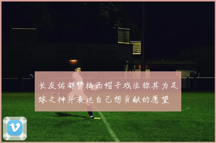 长友佑都赞梅西帽子戏法称其为足球之神并表达自己想贡献的愿望