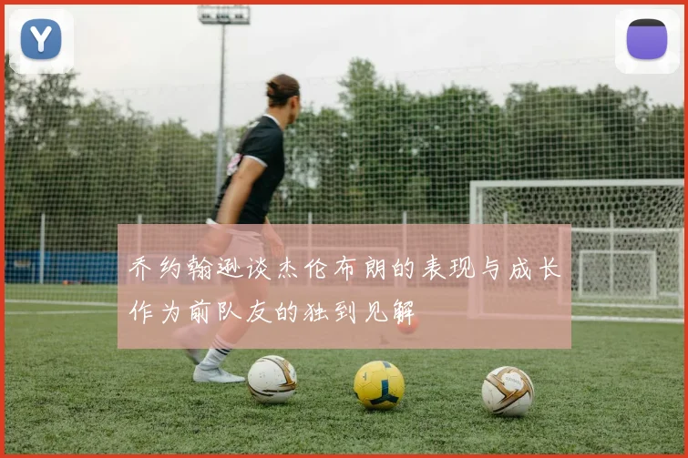 乔约翰逊谈杰伦布朗的表现与成长作为前队友的独到见解