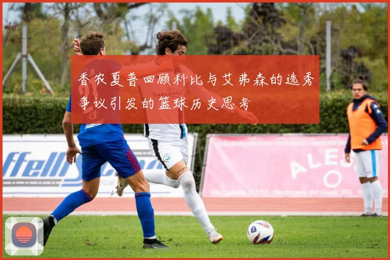 香农夏普回顾科比与艾弗森的选秀争议引发的篮球历史思考