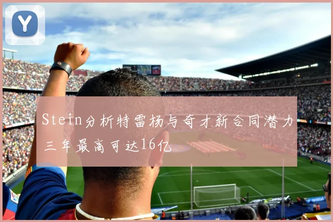 Stein分析特雷杨与奇才新合同潜力三年最高可达16亿