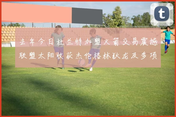 去年今日杜兰特加盟火箭交易震撼联盟太阳收获杰伦格林狄龙及多项选秀权