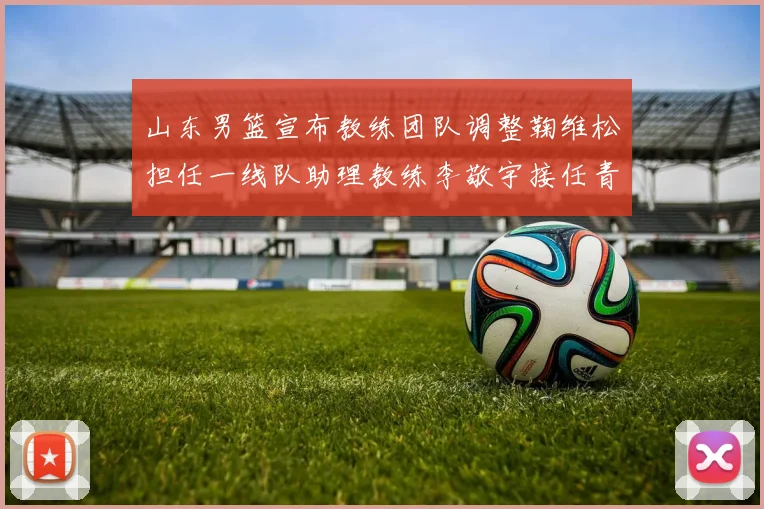 山东男篮宣布教练团队调整鞠维松担任一线队助理教练李敬宇接任青年队主教练