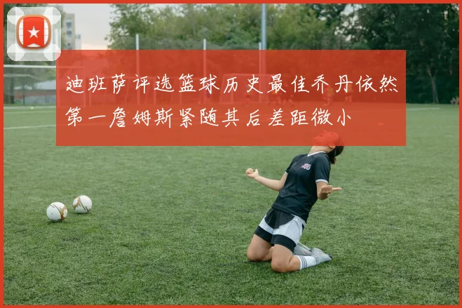 迪班萨评选篮球历史最佳乔丹依然第一詹姆斯紧随其后差距微小