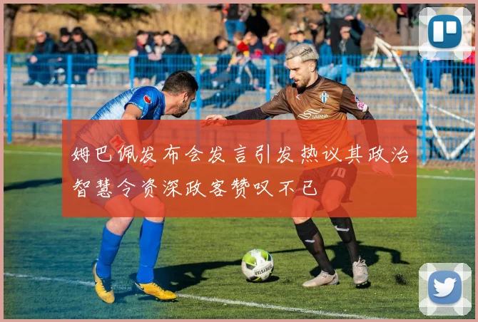 姆巴佩发布会发言引发热议其政治智慧令资深政客赞叹不已