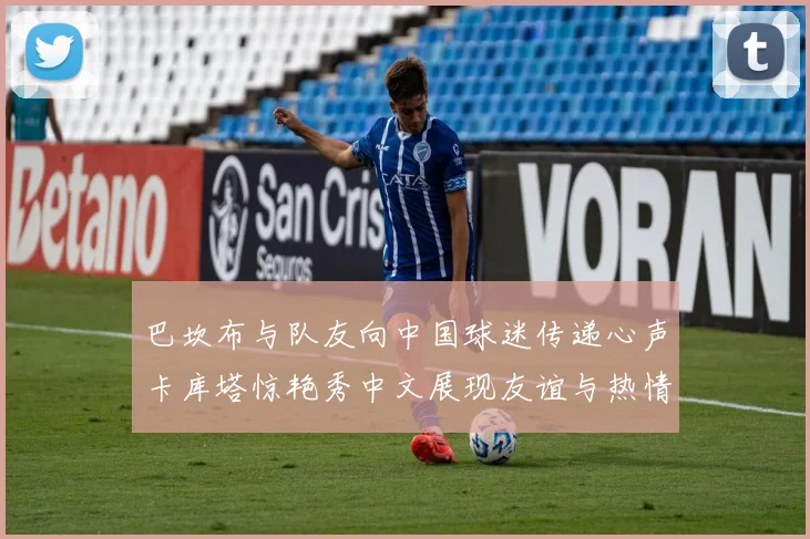 巴坎布与队友向中国球迷传递心声卡库塔惊艳秀中文展现友谊与热情
