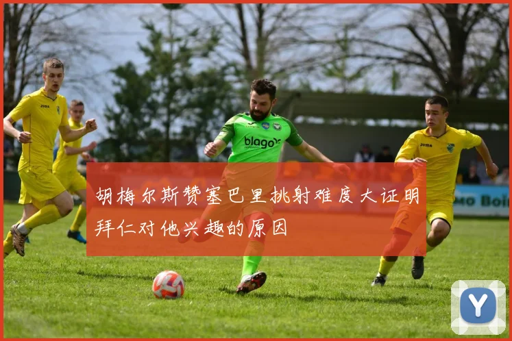 胡梅尔斯赞塞巴里挑射难度大证明拜仁对他兴趣的原因