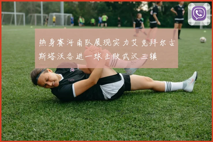 热身赛河南队展现实力艾克拜尔古斯塔沃各进一球击败武汉三镇