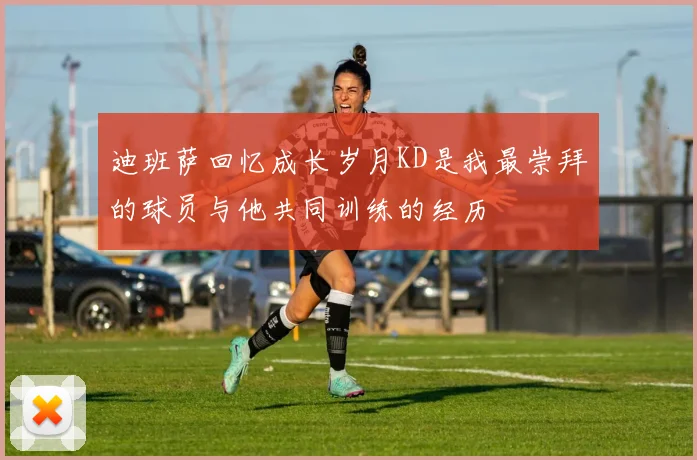 迪班萨回忆成长岁月KD是我最崇拜的球员与他共同训练的经历